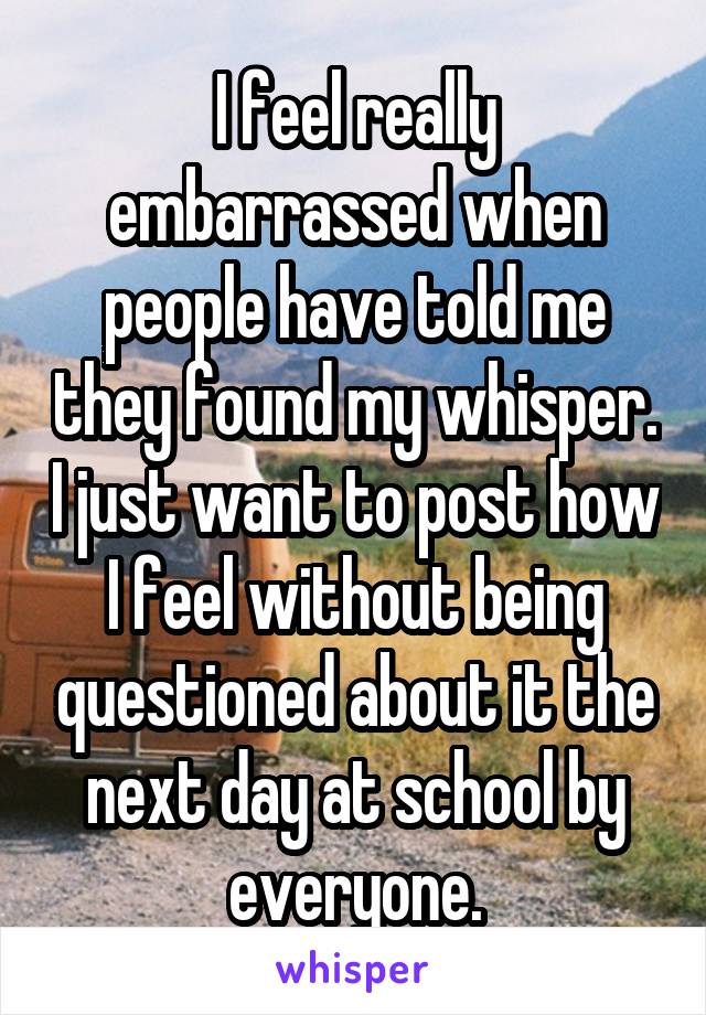 I feel really embarrassed when people have told me they found my whisper. I just want to post how I feel without being questioned about it the next day at school by everyone.