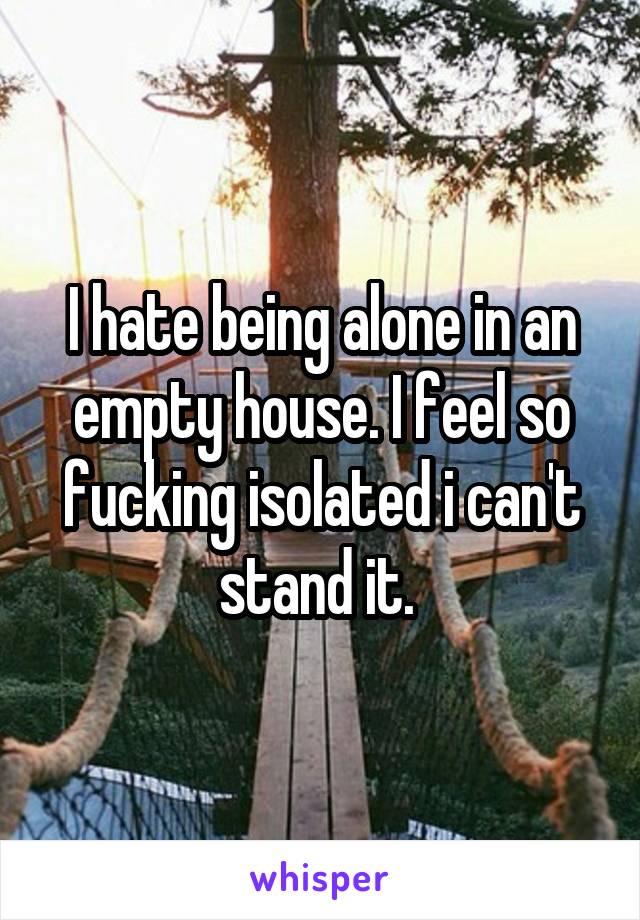 I hate being alone in an empty house. I feel so fucking isolated i can't stand it. 