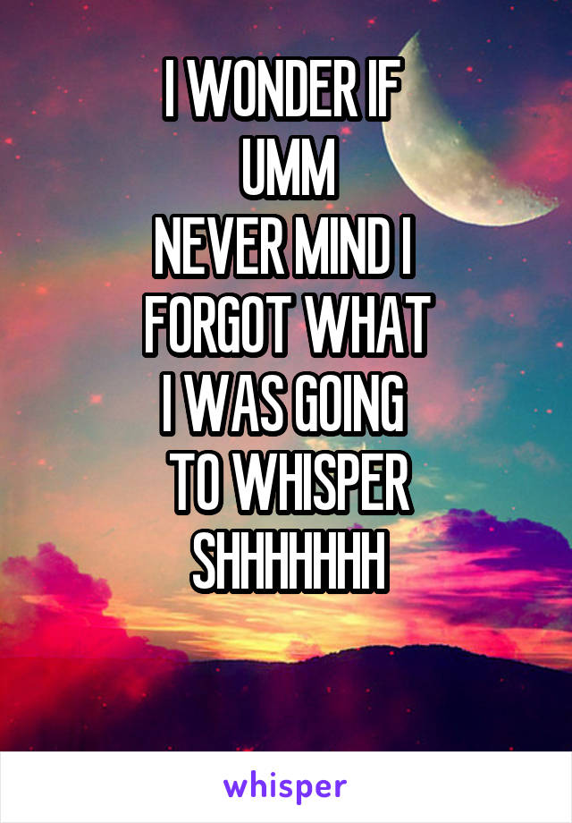 I WONDER IF 
UMM
NEVER MIND I 
FORGOT WHAT
I WAS GOING 
TO WHISPER
SHHHHHHH

