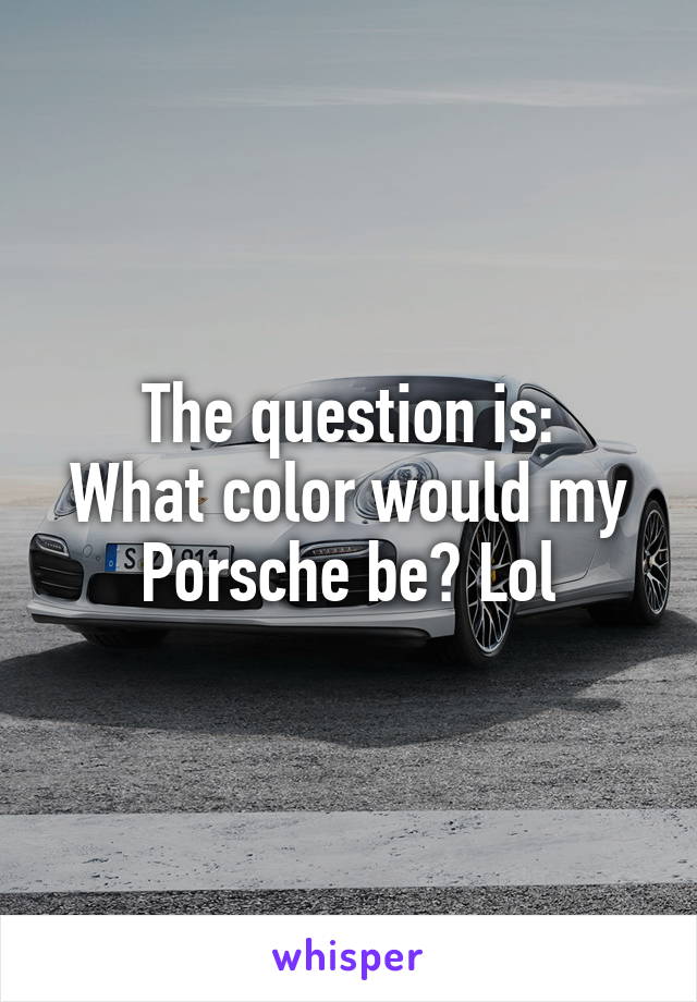 The question is:
What color would my Porsche be? Lol