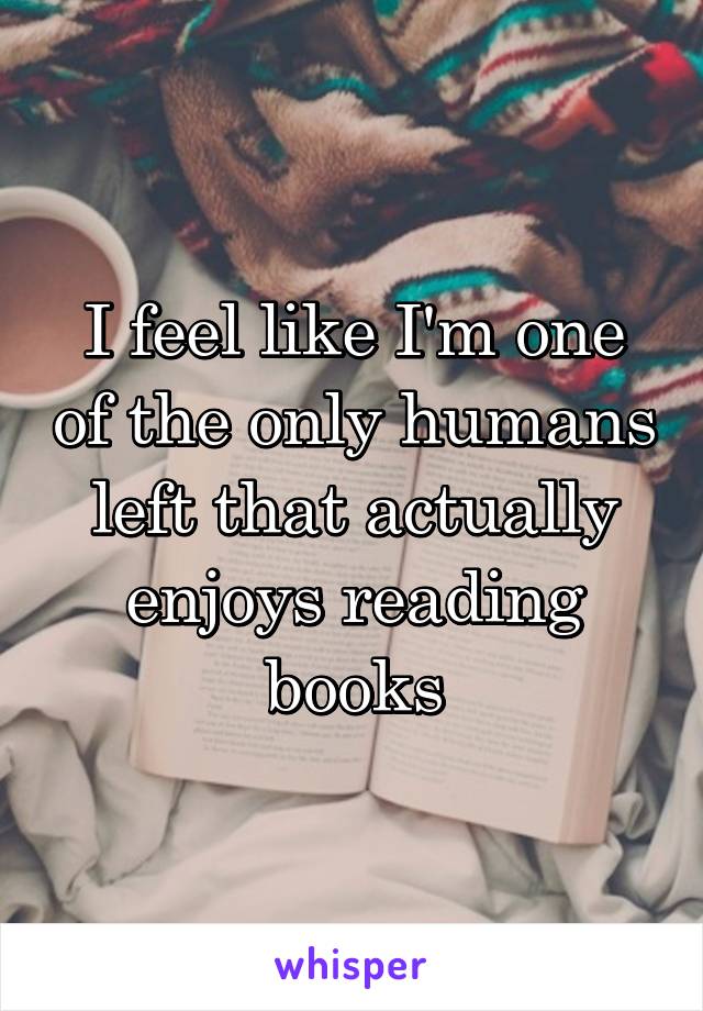 I feel like I'm one of the only humans left that actually enjoys reading books