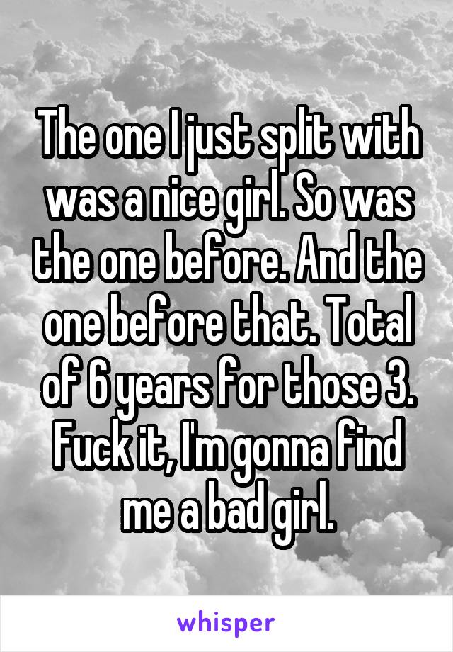 The one I just split with was a nice girl. So was the one before. And the one before that. Total of 6 years for those 3. Fuck it, I'm gonna find me a bad girl.