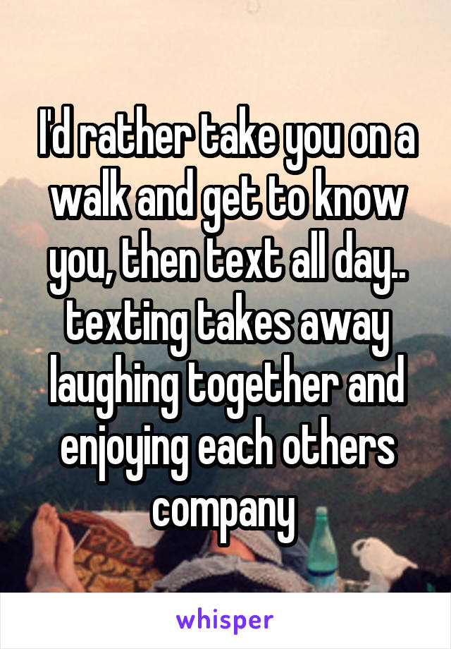 I'd rather take you on a walk and get to know you, then text all day.. texting takes away laughing together and enjoying each others company 