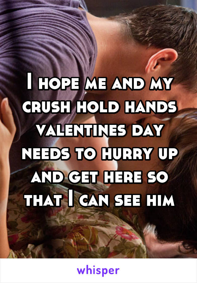 I hope me and my crush hold hands valentines day needs to hurry up and get here so that I can see him