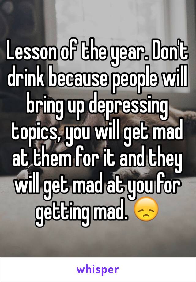 Lesson of the year. Don't drink because people will bring up depressing topics, you will get mad at them for it and they will get mad at you for getting mad. 😞