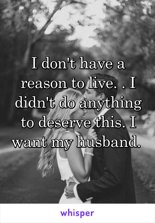 I don't have a reason to live. . I didn't do anything to deserve this. I want my husband.  