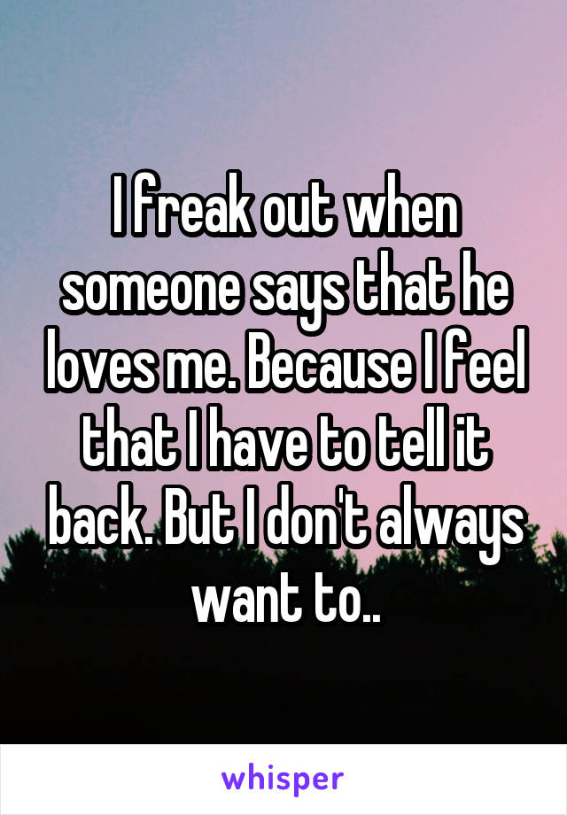 I freak out when someone says that he loves me. Because I feel that I have to tell it back. But I don't always want to..