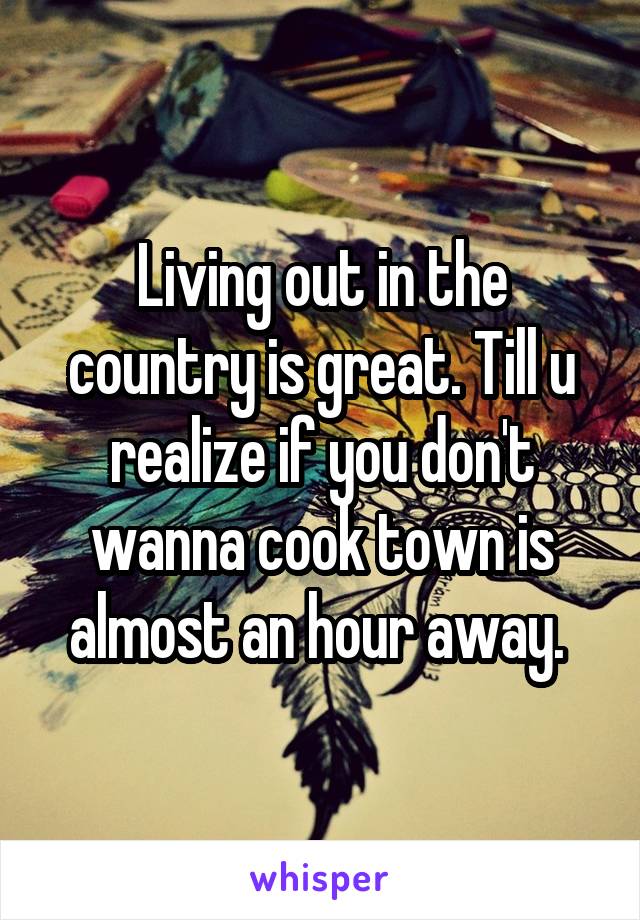 Living out in the country is great. Till u realize if you don't wanna cook town is almost an hour away. 