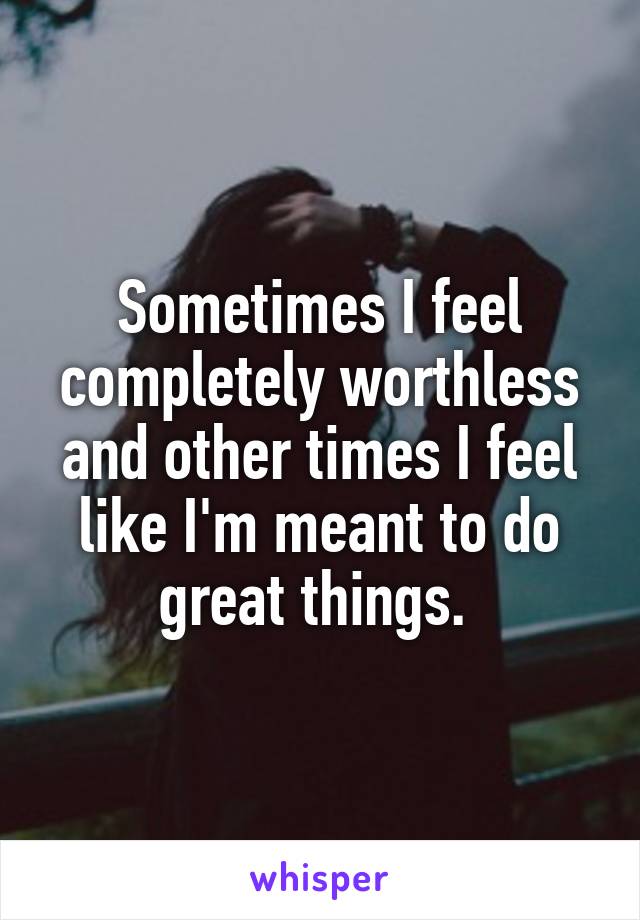 Sometimes I feel completely worthless and other times I feel like I'm meant to do great things. 