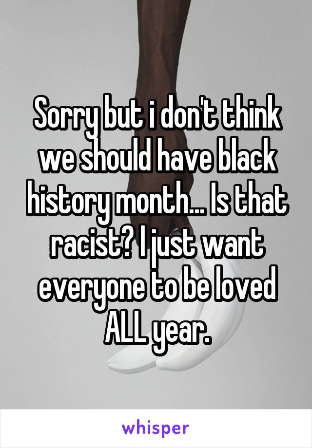 Sorry but i don't think we should have black history month... Is that racist? I just want everyone to be loved ALL year.