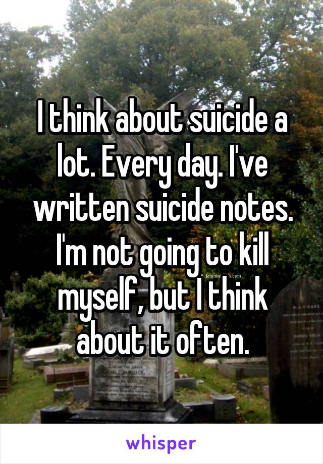 I think about suicide a lot. Every day. I've written suicide notes. I'm not going to kill myself, but I think about it often.