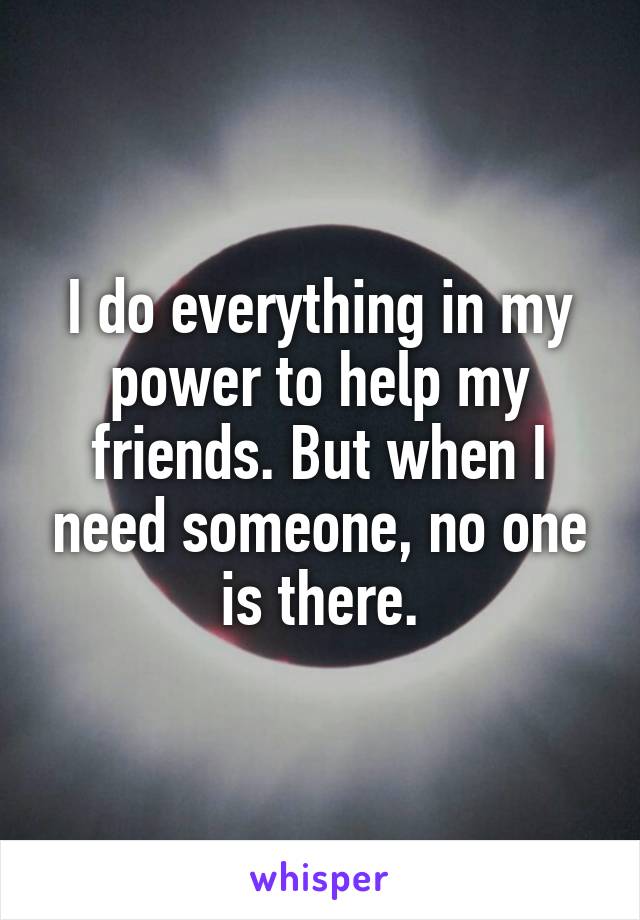 I do everything in my power to help my friends. But when I need someone, no one is there.