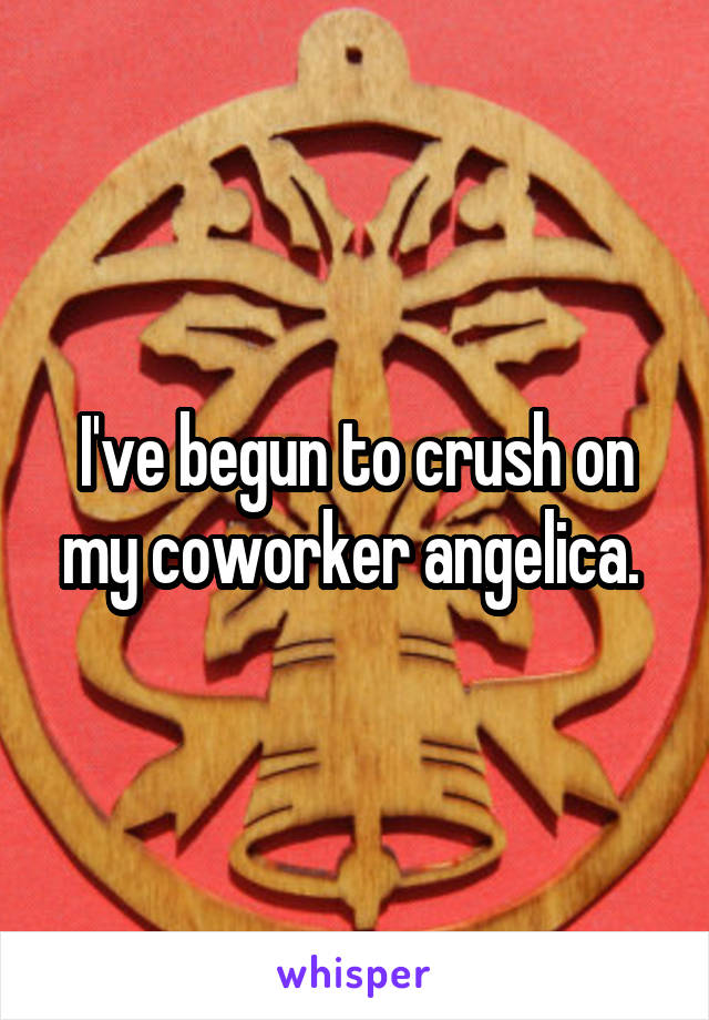 I've begun to crush on my coworker angelica. 