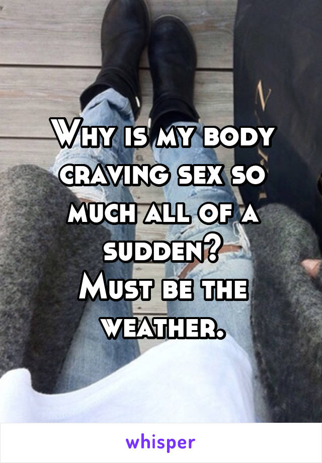 Why is my body craving sex so much all of a sudden?
Must be the weather.