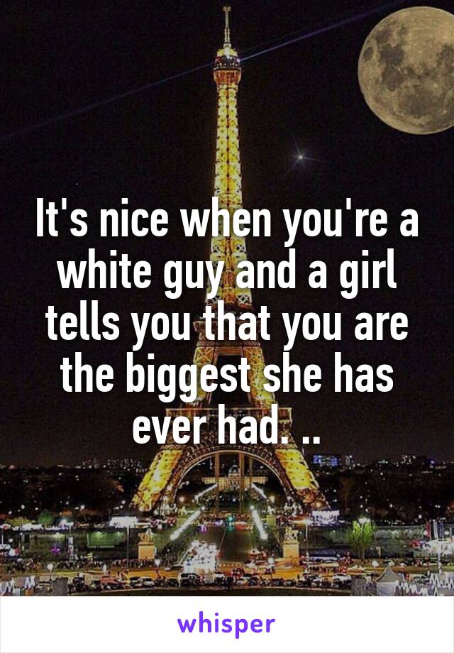 It's nice when you're a white guy and a girl tells you that you are the biggest she has ever had. ..