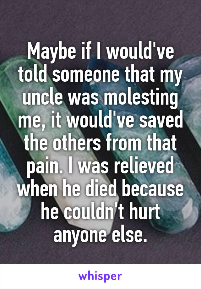 Maybe if I would've told someone that my uncle was molesting me, it would've saved the others from that pain. I was relieved when he died because he couldn't hurt anyone else.