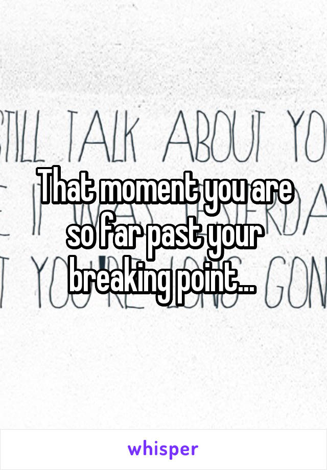 That moment you are so far past your breaking point... 