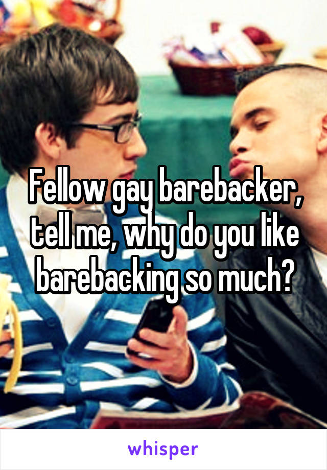 Fellow gay barebacker, tell me, why do you like barebacking so much?