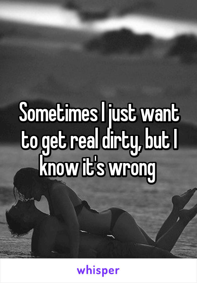 Sometimes I just want to get real dirty, but I know it's wrong 