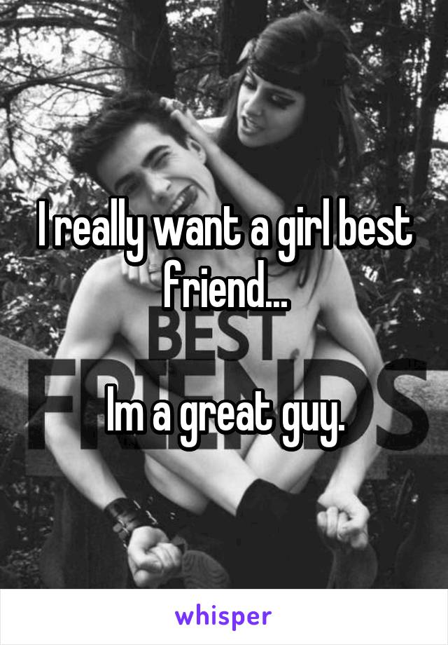 I really want a girl best friend...

Im a great guy.