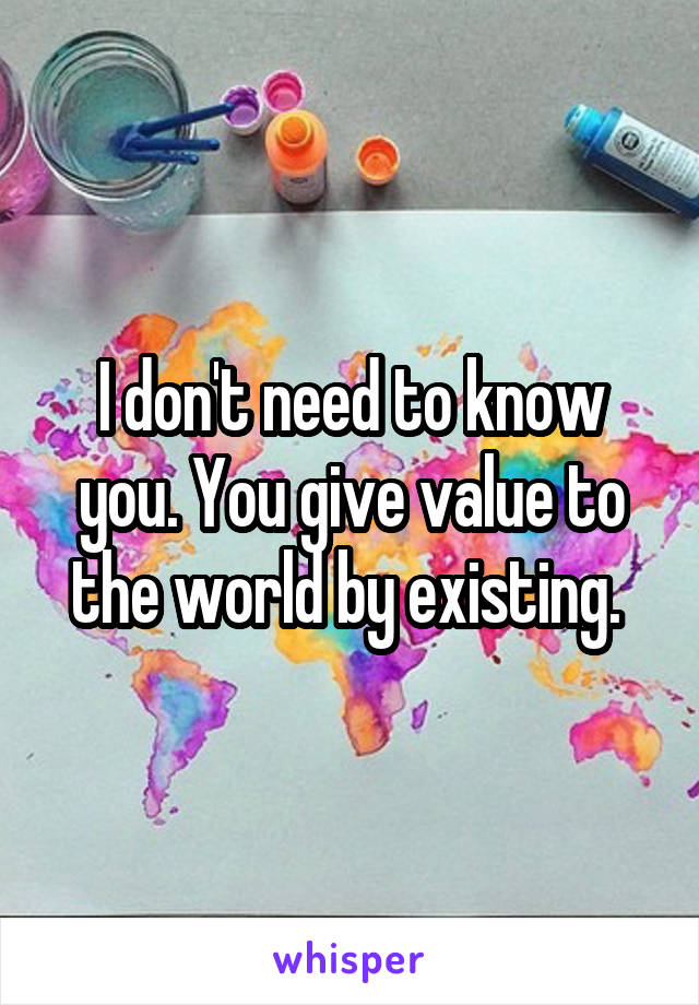 I don't need to know you. You give value to the world by existing. 