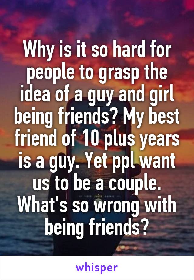 Why is it so hard for people to grasp the idea of a guy and girl being friends? My best friend of 10 plus years is a guy. Yet ppl want us to be a couple. What's so wrong with being friends?