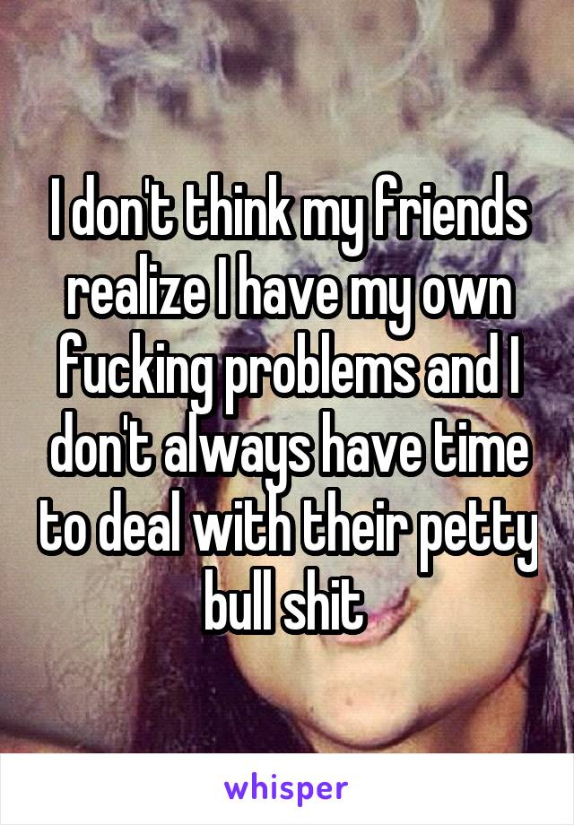 I don't think my friends realize I have my own fucking problems and I don't always have time to deal with their petty bull shit 