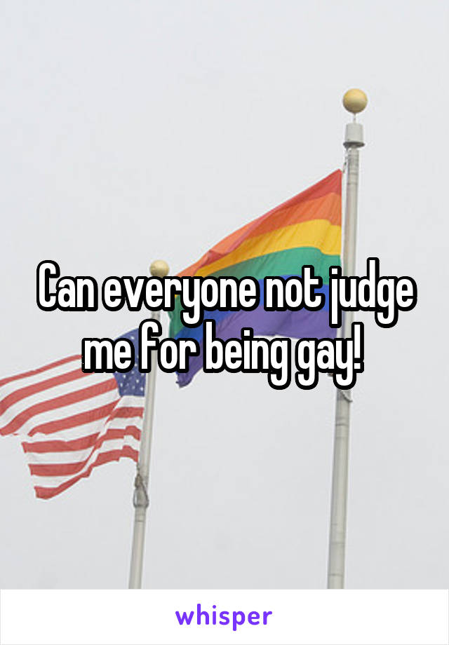 Can everyone not judge me for being gay! 