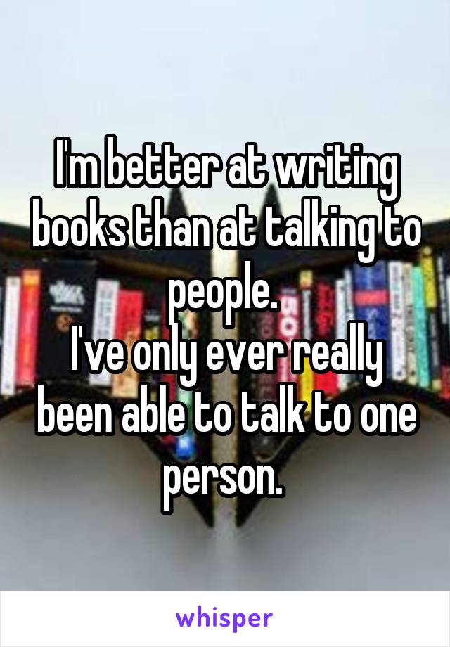 I'm better at writing books than at talking to people. 
I've only ever really been able to talk to one person. 