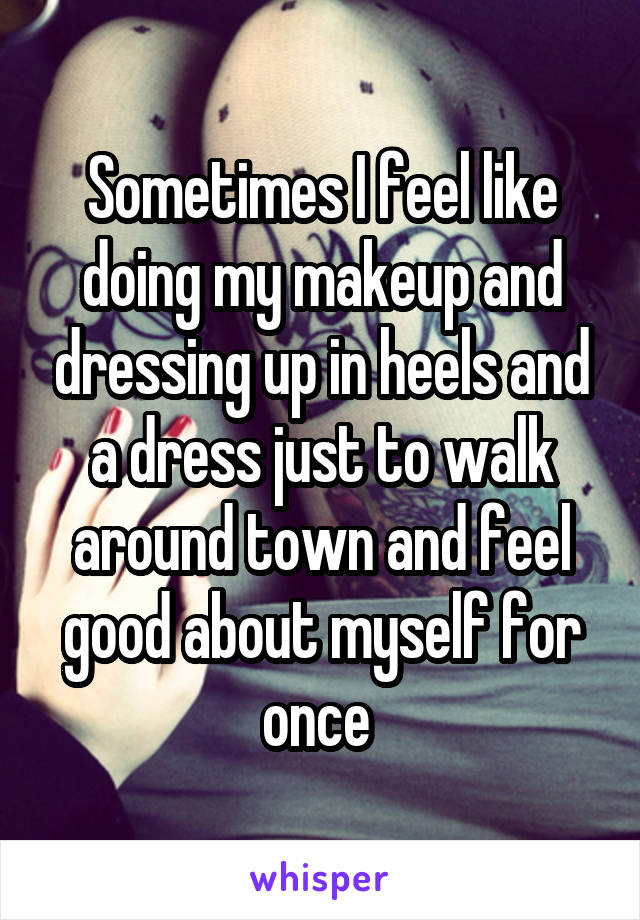 Sometimes I feel like doing my makeup and dressing up in heels and a dress just to walk around town and feel good about myself for once 