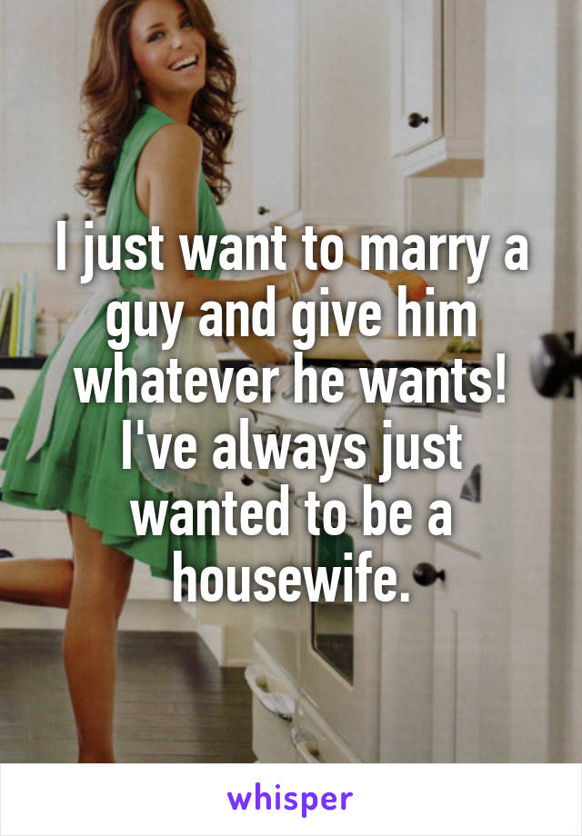 I just want to marry a guy and give him whatever he wants! I've always just wanted to be a housewife.