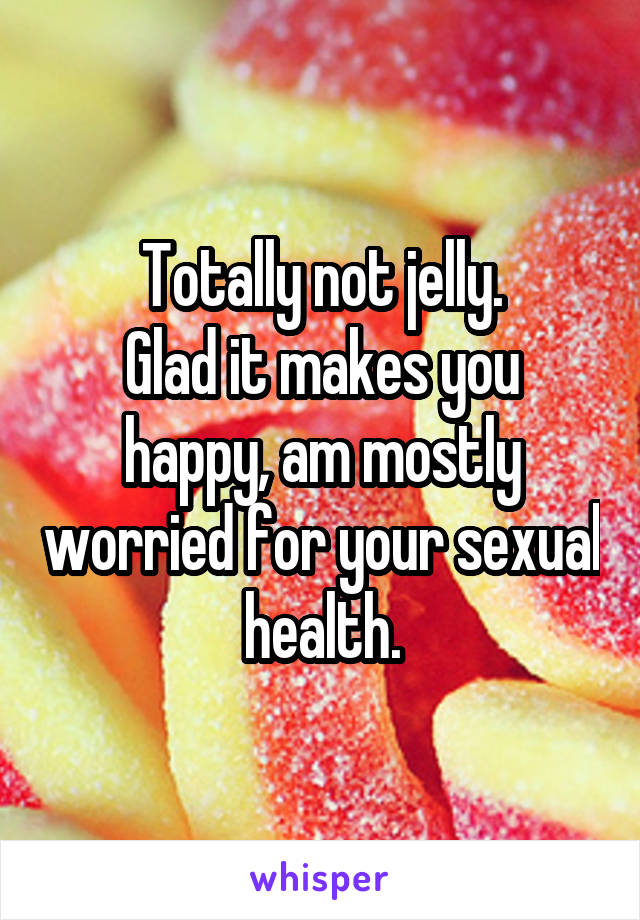 Totally not jelly.
Glad it makes you happy, am mostly worried for your sexual health.
