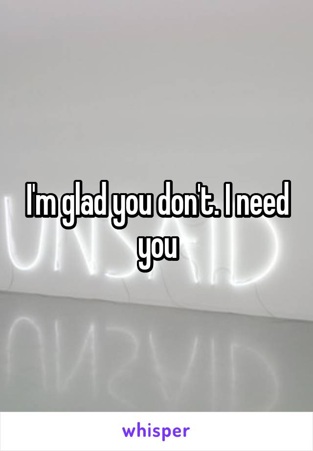 I'm glad you don't. I need you