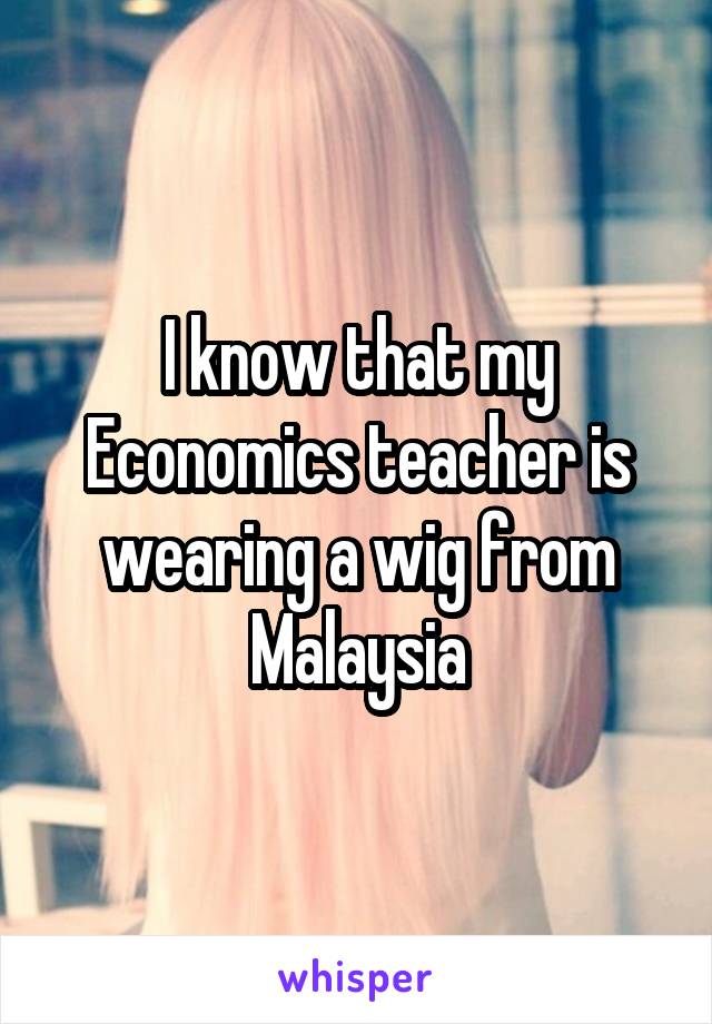 I know that my Economics teacher is wearing a wig from Malaysia