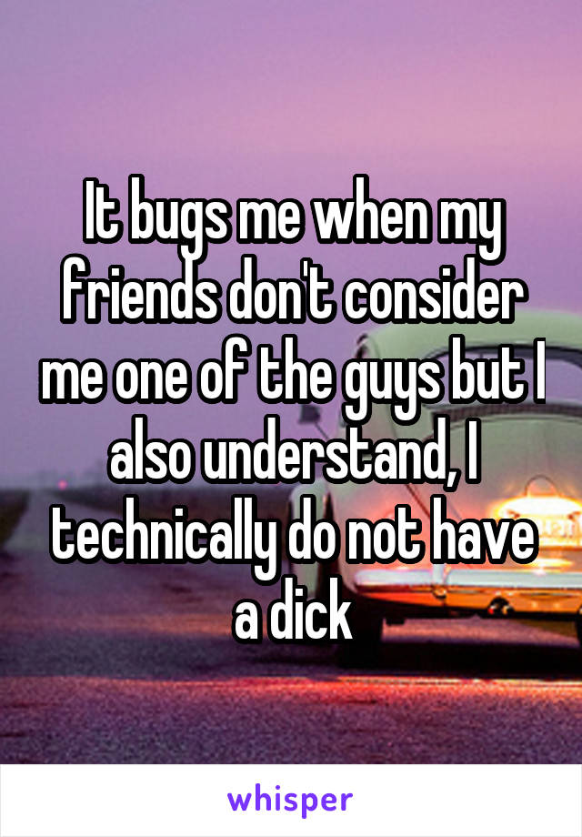 It bugs me when my friends don't consider me one of the guys but I also understand, I technically do not have a dick