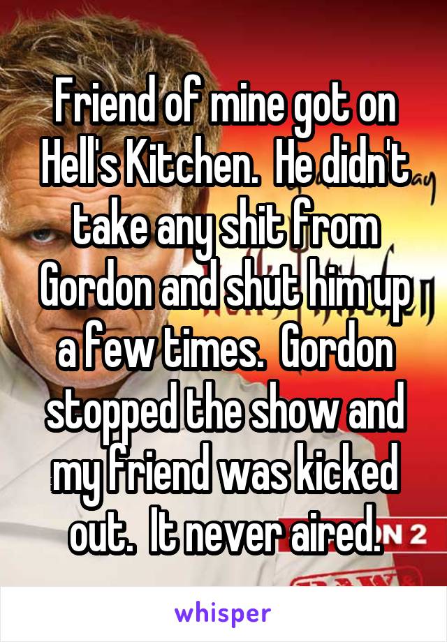 Friend of mine got on Hell's Kitchen.  He didn't take any shit from Gordon and shut him up a few times.  Gordon stopped the show and my friend was kicked out.  It never aired.