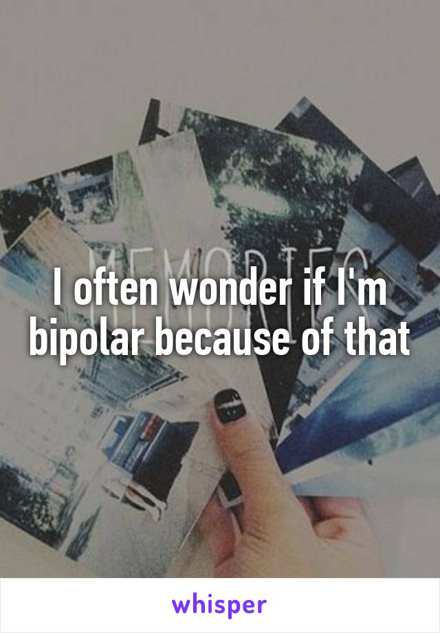 I often wonder if I'm bipolar because of that