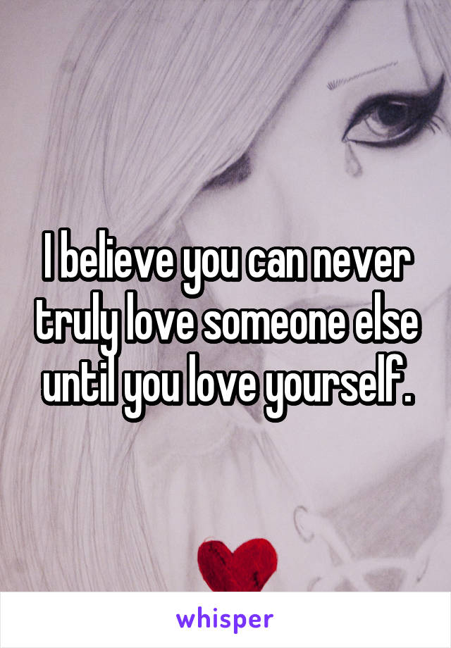 I believe you can never truly love someone else until you love yourself.