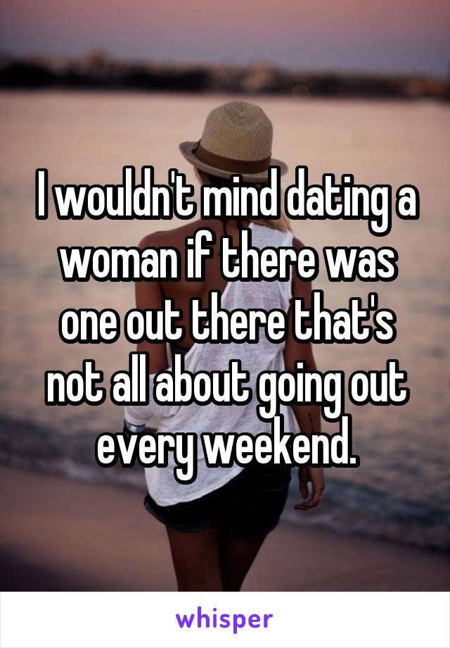 I wouldn't mind dating a woman if there was one out there that's not all about going out every weekend.