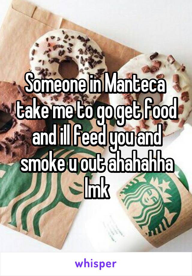 Someone in Manteca  take me to go get food and ill feed you and smoke u out ahahahha lmk