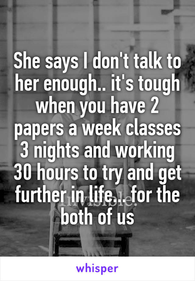 She says I don't talk to her enough.. it's tough when you have 2 papers a week classes 3 nights and working 30 hours to try and get further in life... for the both of us