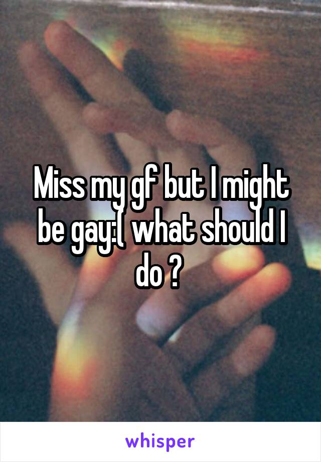 Miss my gf but I might be gay:( what should I do ? 