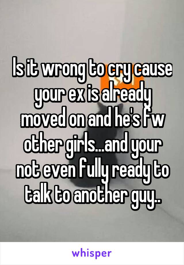 Is it wrong to cry cause your ex is already moved on and he's fw other girls...and your not even fully ready to talk to another guy..