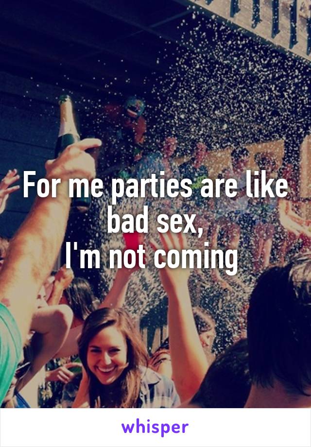 For me parties are like bad sex,
I'm not coming 