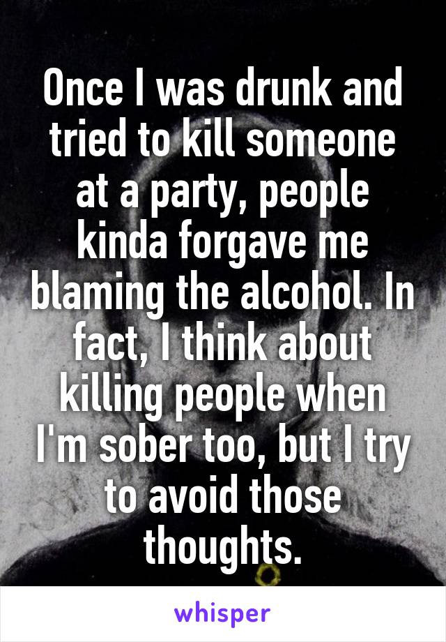 Once I was drunk and tried to kill someone at a party, people kinda forgave me blaming the alcohol. In fact, I think about killing people when I'm sober too, but I try to avoid those thoughts.