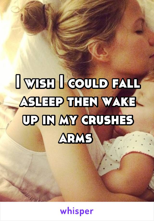 I wish I could fall asleep then wake up in my crushes arms 