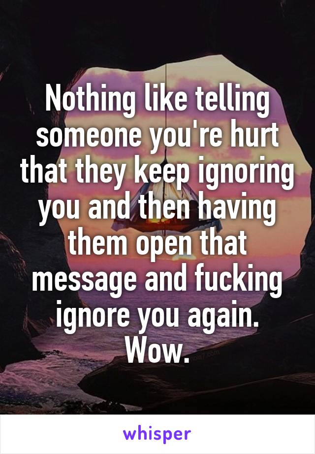 Nothing like telling someone you're hurt that they keep ignoring you and then having them open that message and fucking ignore you again. Wow.