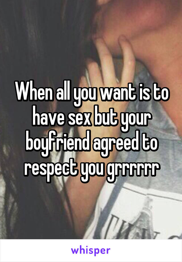 When all you want is to have sex but your boyfriend agreed to respect you grrrrrr