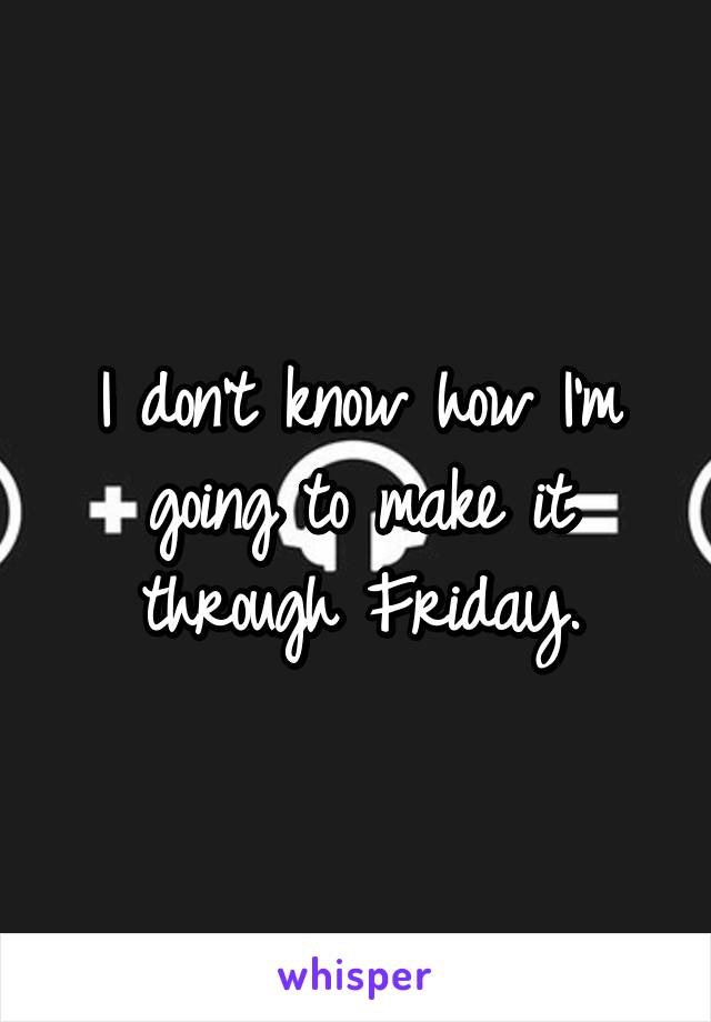 I don't know how I'm going to make it through Friday.