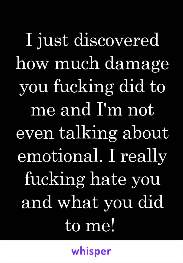 I just discovered how much damage you fucking did to me and I'm not even talking about emotional. I really fucking hate you and what you did to me! 